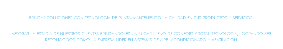 VISI�N: Brindar soluciones con tecnolog�a de punta, manteniendo la calidad en sus productos y servicios.??MISI�N: Mejorar la estad�a de nuestros clientes brind�ndoles un lugar lleno de confort y total tecnolog�a, logrando ser reconocidos como la empresa l�der en sistemas de aire acondicionado y ventilaci�n.