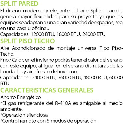 SPLIT PARED El dise�o moderno y elegante del aire Splits pared , genera mayor flexibilidad para su proyecto ya que los equipos se adaptan a una gran variedad de espacios, sea en una casa u oficina.. Capacidades: 12000 BTU, 18000 BTU, 24000 BTU SPLIT PISO TECHO Aire Acondicionado de montaje universal Tipo Piso-Techo. Fr�o / Calor, en el invierno podr�s tener el calor del verano con este equipo, al igual en el verano disfrutaras de las bondades y aire fresco del invierno. Capacidades:: 24000 BTU, 36000 BTU, 48000 BTU, 60000 BTU CARACTERISTICAS GENERALES Ahorro Energ�tico *El gas refrigerante del R-410A es amigable al medio ambiente. *Operaci�n silenciosa *Control remoto con 5 modos de operaci�n.