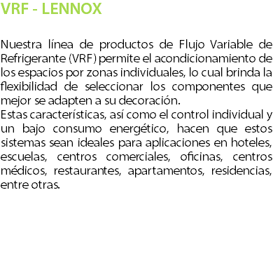VRF - LENNOX Nuestra l�nea de productos de Flujo Variable de Refrigerante (VRF) permite el acondicionamiento de los espacios por zonas individuales, lo cual brinda la flexibilidad de seleccionar los componentes que mejor se adapten a su decoraci�n. Estas caracter�sticas, as� como el control individual y un bajo consumo energ�tico, hacen que estos sistemas sean ideales para aplicaciones en hoteles, escuelas, centros comerciales, oficinas, centros m�dicos, restaurantes, apartamentos, residencias, entre otras. 