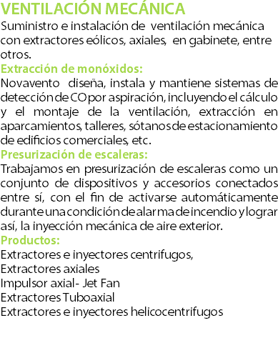 VENTILACI�N MEC�NICA Suministro e instalaci�n de ventilaci�n mec�nica con extractores e�licos, axiales, en gabinete, entre otros. Extracci�n de mon�xidos: Novavento dise�a, instala y mantiene sistemas de detecci�n de CO por aspiraci�n, incluyendo el c�lculo y el montaje de la ventilaci�n, extracci�n en aparcamientos, talleres, s�tanos de estacionamiento de edificios comerciales, etc. Presurizaci�n de escaleras: Trabajamos en presurizaci�n de escaleras como un conjunto de dispositivos y accesorios conectados entre s�, con el fin de activarse autom�ticamente durante una condici�n de alarma de incendio y lograr as�, la inyecci�n mec�nica de aire exterior. Productos: Extractores e inyectores centrifugos, Extractores axiales Impulsor axial- Jet Fan Extractores Tuboaxial Extractores e inyectores helicocentrifugos 